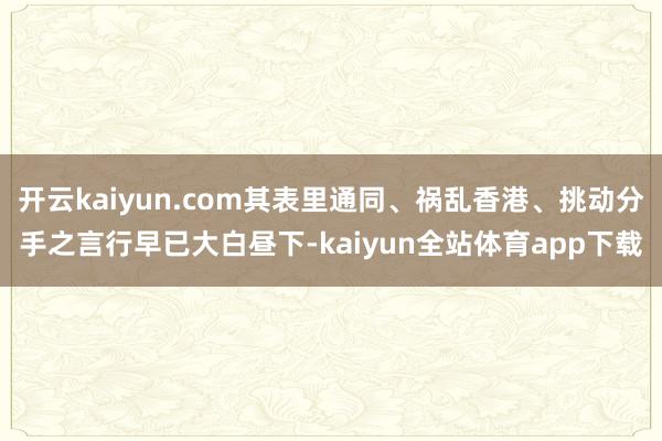 开云kaiyun.com其表里通同、祸乱香港、挑动分手之言行早已大白昼下-kaiyun全站体育app下载