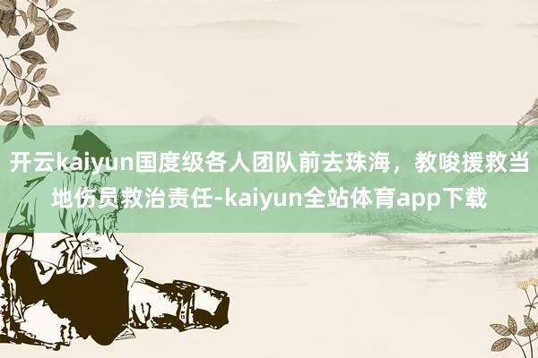 开云kaiyun国度级各人团队前去珠海，教唆援救当地伤员救治责任-kaiyun全站体育app下载