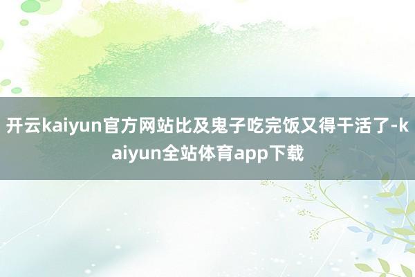 开云kaiyun官方网站比及鬼子吃完饭又得干活了-kaiyun全站体育app下载