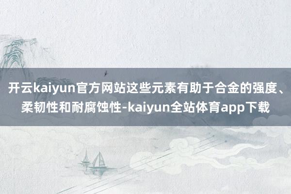 开云kaiyun官方网站这些元素有助于合金的强度、柔韧性和耐腐蚀性-kaiyun全站体育app下载