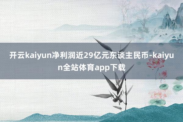 开云kaiyun净利润近29亿元东谈主民币-kaiyun全站体育app下载