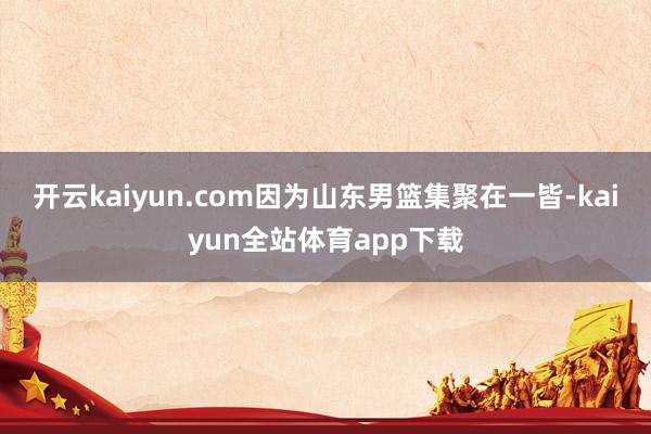 开云kaiyun.com因为山东男篮集聚在一皆-kaiyun全站体育app下载