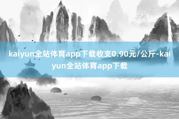 kaiyun全站体育app下载收支0.90元/公斤-kaiyun全站体育app下载