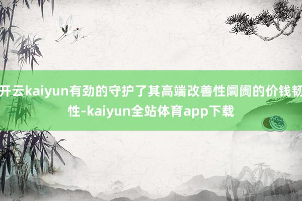 开云kaiyun有劲的守护了其高端改善性阛阓的价钱韧性-kaiyun全站体育app下载