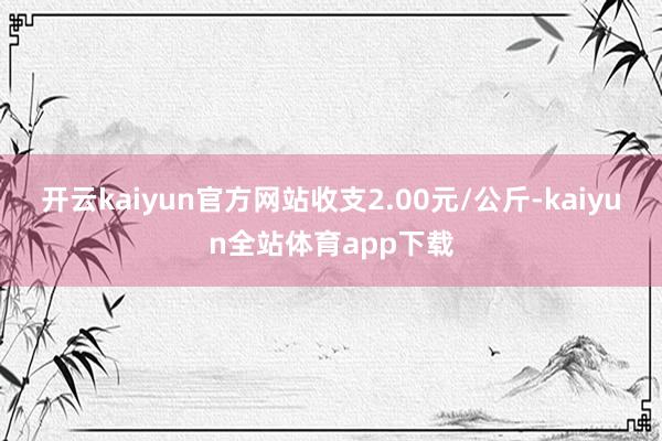 开云kaiyun官方网站收支2.00元/公斤-kaiyun全站体育app下载