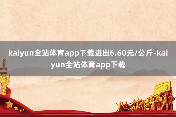 kaiyun全站体育app下载进出6.60元/公斤-kaiyun全站体育app下载