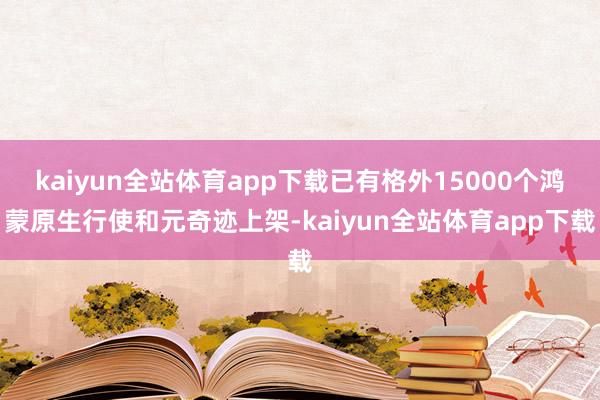 kaiyun全站体育app下载已有格外15000个鸿蒙原生行使和元奇迹上架-kaiyun全站体育app下载