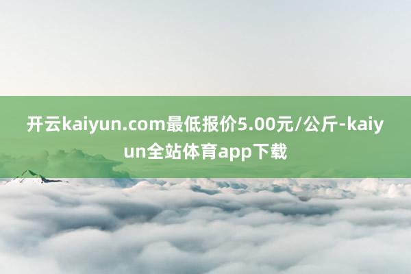 开云kaiyun.com最低报价5.00元/公斤-kaiyun全站体育app下载