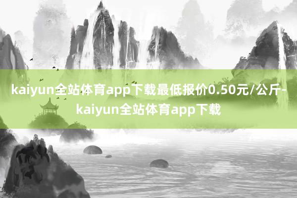 kaiyun全站体育app下载最低报价0.50元/公斤-kaiyun全站体育app下载