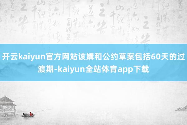 开云kaiyun官方网站该媾和公约草案包括60天的过渡期-kaiyun全站体育app下载