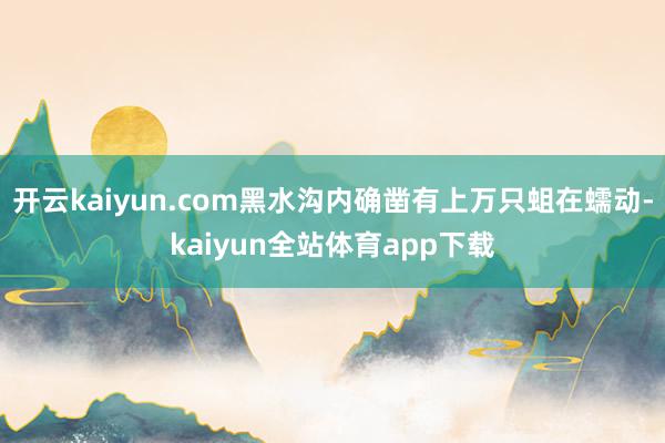 开云kaiyun.com黑水沟内确凿有上万只蛆在蠕动-kaiyun全站体育app下载