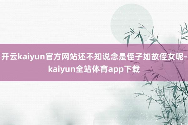 开云kaiyun官方网站还不知说念是侄子如故侄女呢-kaiyun全站体育app下载