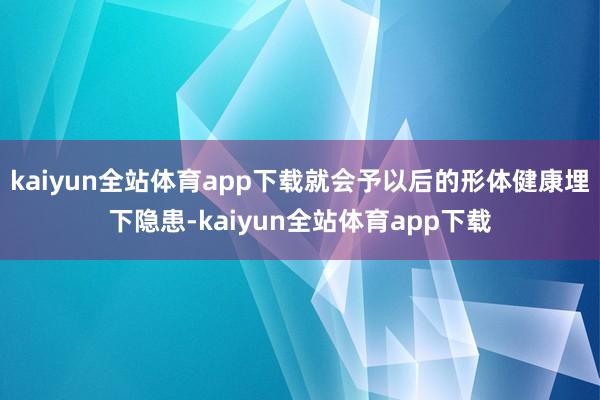 kaiyun全站体育app下载就会予以后的形体健康埋下隐患-kaiyun全站体育app下载