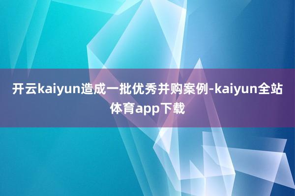 开云kaiyun造成一批优秀并购案例-kaiyun全站体育app下载