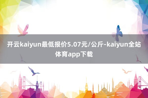 开云kaiyun最低报价5.07元/公斤-kaiyun全站体育app下载