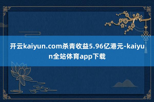 开云kaiyun.com杀青收益5.96亿港元-kaiyun全站体育app下载