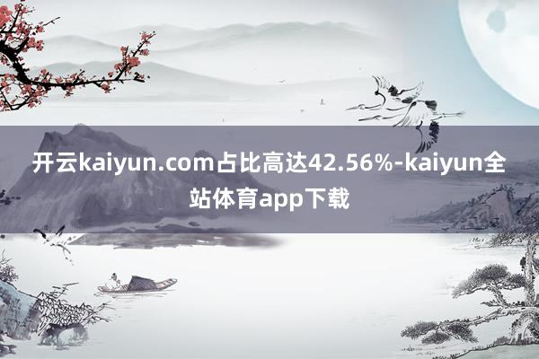 开云kaiyun.com占比高达42.56%-kaiyun全站体育app下载