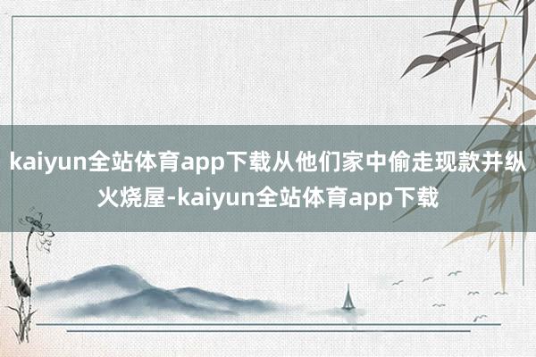 kaiyun全站体育app下载从他们家中偷走现款并纵火烧屋-kaiyun全站体育app下载