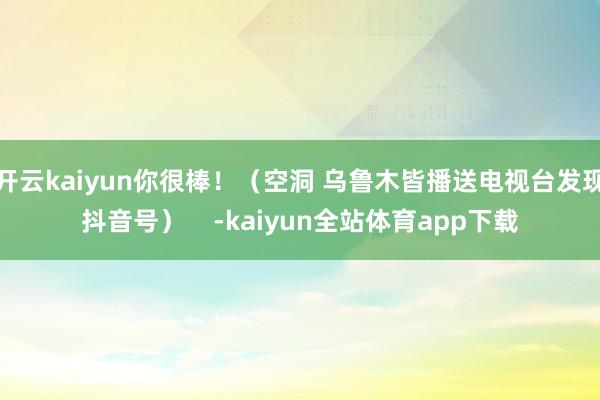 开云kaiyun你很棒！（空洞 乌鲁木皆播送电视台发现抖音号）    -kaiyun全站体育app下载