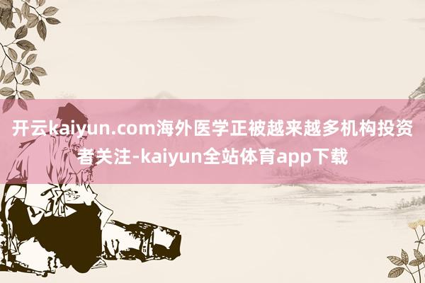 开云kaiyun.com海外医学正被越来越多机构投资者关注-kaiyun全站体育app下载