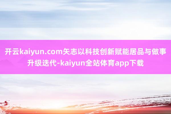 开云kaiyun.com矢志以科技创新赋能居品与做事升级迭代-kaiyun全站体育app下载