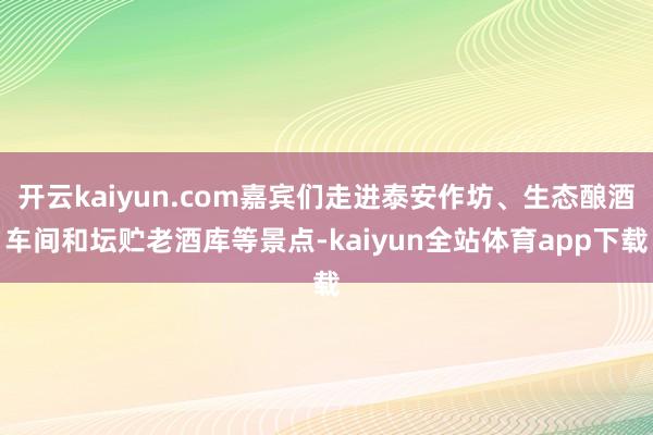 开云kaiyun.com嘉宾们走进泰安作坊、生态酿酒车间和坛贮老酒库等景点-kaiyun全站体育app下载