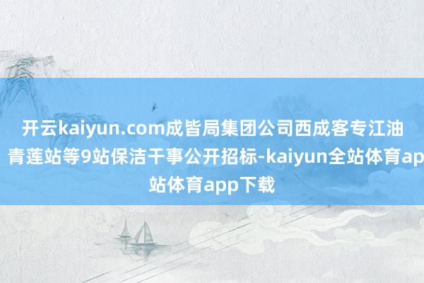 开云kaiyun.com成皆局集团公司西成客专江油北站、青莲站等9站保洁干事公开招标-kaiyun全站体育app下载