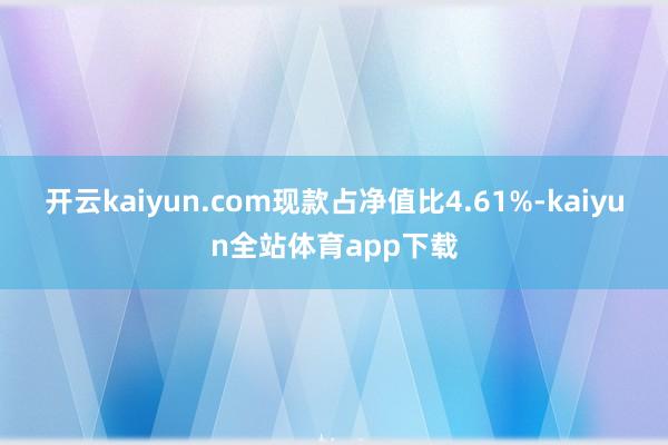 开云kaiyun.com现款占净值比4.61%-kaiyun全站体育app下载