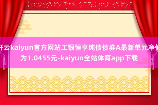 开云kaiyun官方网站工银恒享纯债债券A最新单元净值为1.0455元-kaiyun全站体育app下载