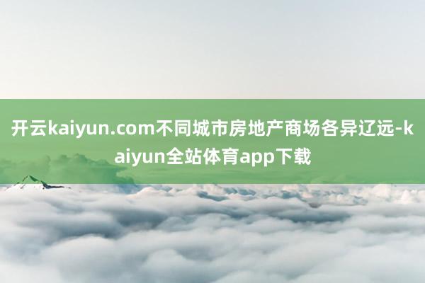 开云kaiyun.com不同城市房地产商场各异辽远-kaiyun全站体育app下载