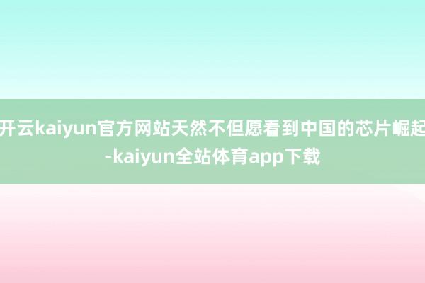 开云kaiyun官方网站天然不但愿看到中国的芯片崛起-kaiyun全站体育app下载