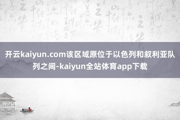 开云kaiyun.com该区域原位于以色列和叙利亚队列之间-kaiyun全站体育app下载