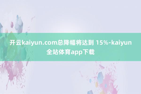 开云kaiyun.com总降幅将达到 15%-kaiyun全站体育app下载