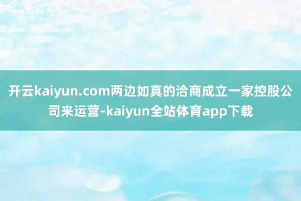 开云kaiyun.com两边如真的洽商成立一家控股公司来运营-kaiyun全站体育app下载