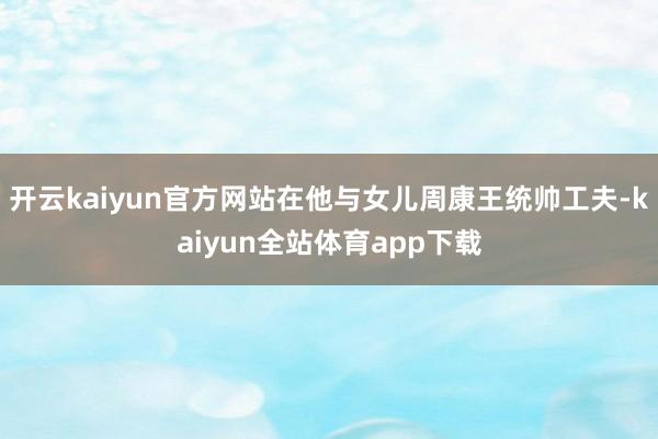 开云kaiyun官方网站在他与女儿周康王统帅工夫-kaiyun全站体育app下载