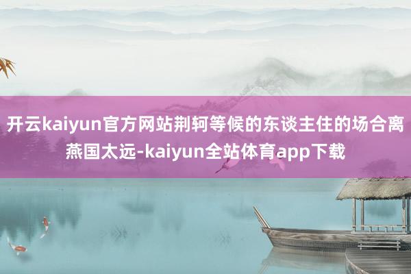 开云kaiyun官方网站荆轲等候的东谈主住的场合离燕国太远-kaiyun全站体育app下载