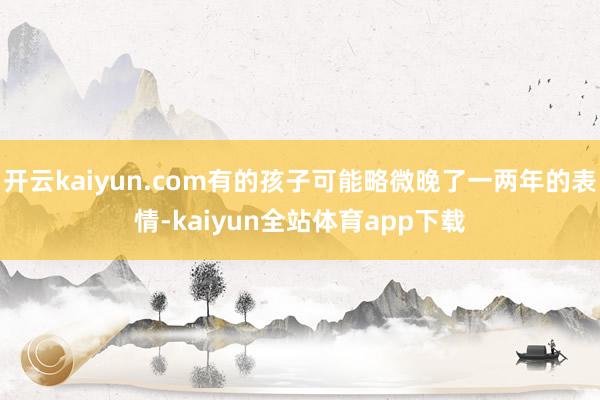 开云kaiyun.com有的孩子可能略微晚了一两年的表情-kaiyun全站体育app下载