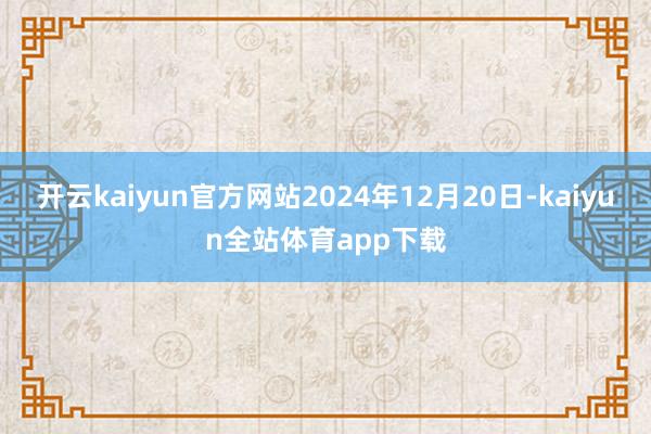 开云kaiyun官方网站2024年12月20日-kaiyun全站体育app下载