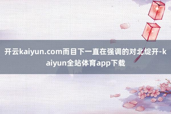 开云kaiyun.com而目下一直在强调的对北绽开-kaiyun全站体育app下载