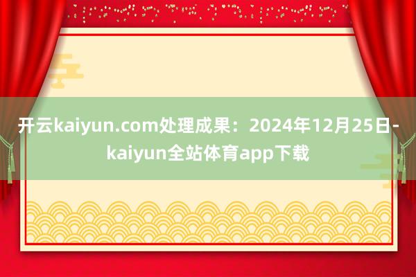 开云kaiyun.com处理成果：2024年12月25日-kaiyun全站体育app下载