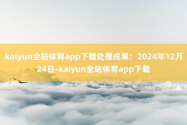 kaiyun全站体育app下载处理成果：2024年12月24日-kaiyun全站体育app下载