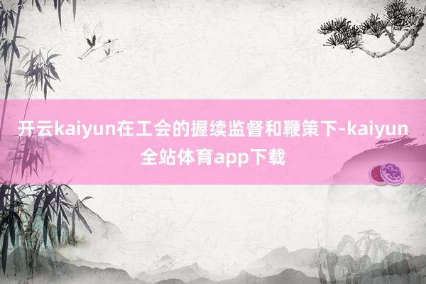 开云kaiyun在工会的握续监督和鞭策下-kaiyun全站体育app下载