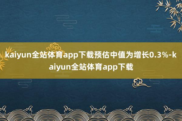 kaiyun全站体育app下载预估中值为增长0.3%-kaiyun全站体育app下载