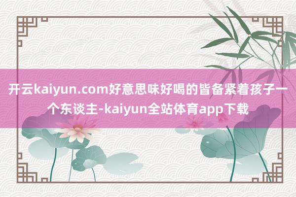 开云kaiyun.com好意思味好喝的皆备紧着孩子一个东谈主-kaiyun全站体育app下载