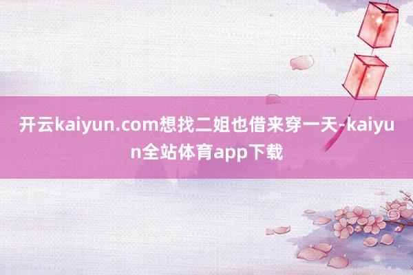 开云kaiyun.com想找二姐也借来穿一天-kaiyun全站体育app下载