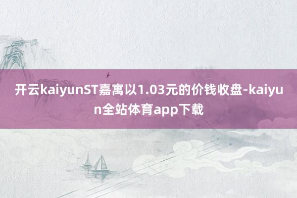 开云kaiyunST嘉寓以1.03元的价钱收盘-kaiyun全站体育app下载