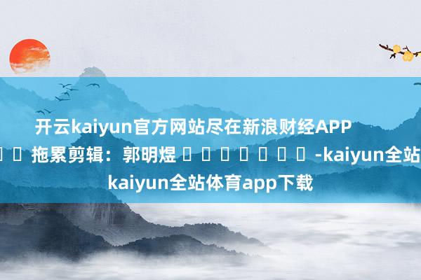 开云kaiyun官方网站尽在新浪财经APP            						拖累剪辑：郭明煜 							-kaiyun全站体育app下载