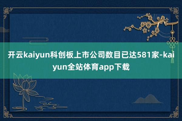 开云kaiyun科创板上市公司数目已达581家-kaiyun全站体育app下载