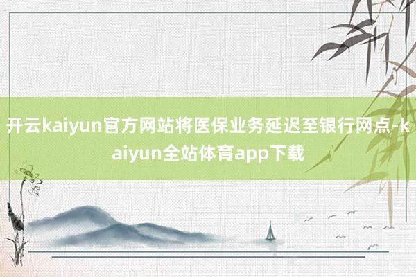 开云kaiyun官方网站将医保业务延迟至银行网点-kaiyun全站体育app下载