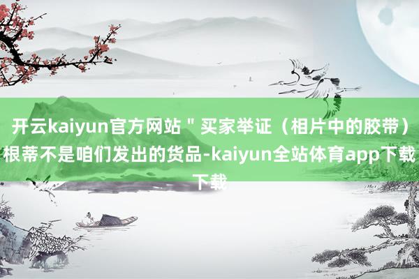 开云kaiyun官方网站＂买家举证（相片中的胶带）根蒂不是咱们发出的货品-kaiyun全站体育app下载